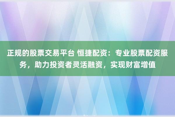 正规的股票交易平台 恒捷配资：专业股票配资服务，助力投资者灵活融资，实现财富增值
