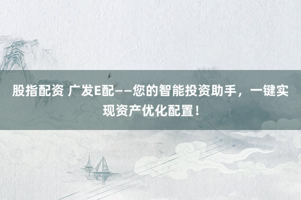 股指配资 广发E配——您的智能投资助手，一键实现资产优化配置！