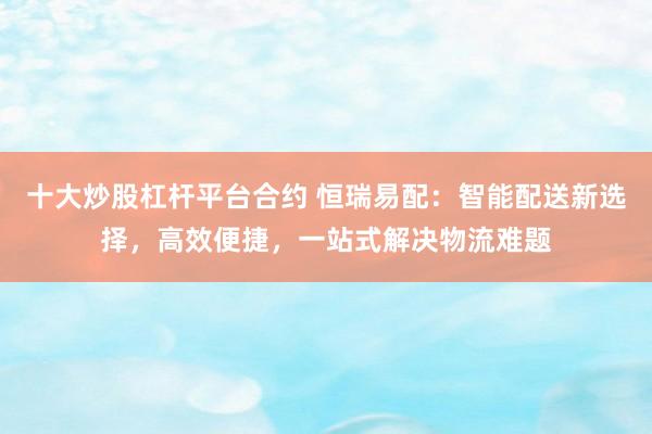 十大炒股杠杆平台合约 恒瑞易配：智能配送新选择，高效便捷，一站式解决物流难题