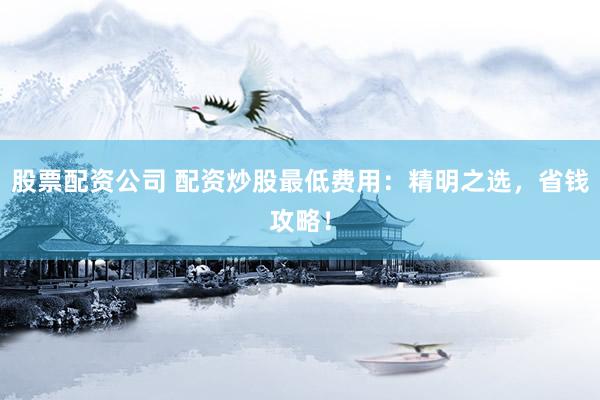 股票配资公司 配资炒股最低费用：精明之选，省钱攻略！