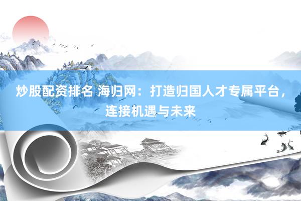 炒股配资排名 海归网：打造归国人才专属平台，连接机遇与未来