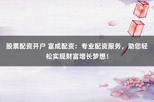 股票配资开户 富成配资：专业配资服务，助您轻松实现财富增长梦想！