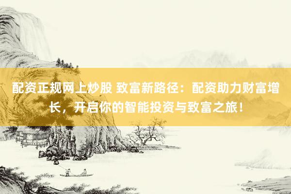 配资正规网上炒股 致富新路径：配资助力财富增长，开启你的智能投资与致富之旅！